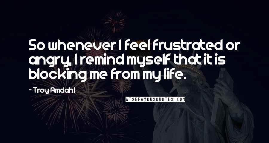 Troy Amdahl Quotes: So whenever I feel frustrated or angry, I remind myself that it is blocking me from my life.