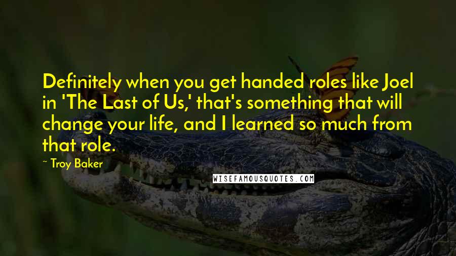 Troy Baker Quotes: Definitely when you get handed roles like Joel in 'The Last of Us,' that's something that will change your life, and I learned so much from that role.