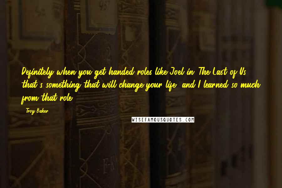 Troy Baker Quotes: Definitely when you get handed roles like Joel in 'The Last of Us,' that's something that will change your life, and I learned so much from that role.