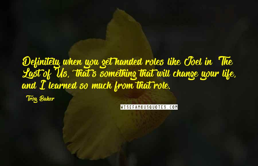 Troy Baker Quotes: Definitely when you get handed roles like Joel in 'The Last of Us,' that's something that will change your life, and I learned so much from that role.