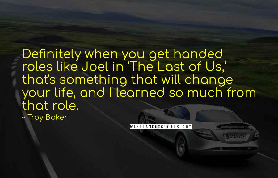 Troy Baker Quotes: Definitely when you get handed roles like Joel in 'The Last of Us,' that's something that will change your life, and I learned so much from that role.