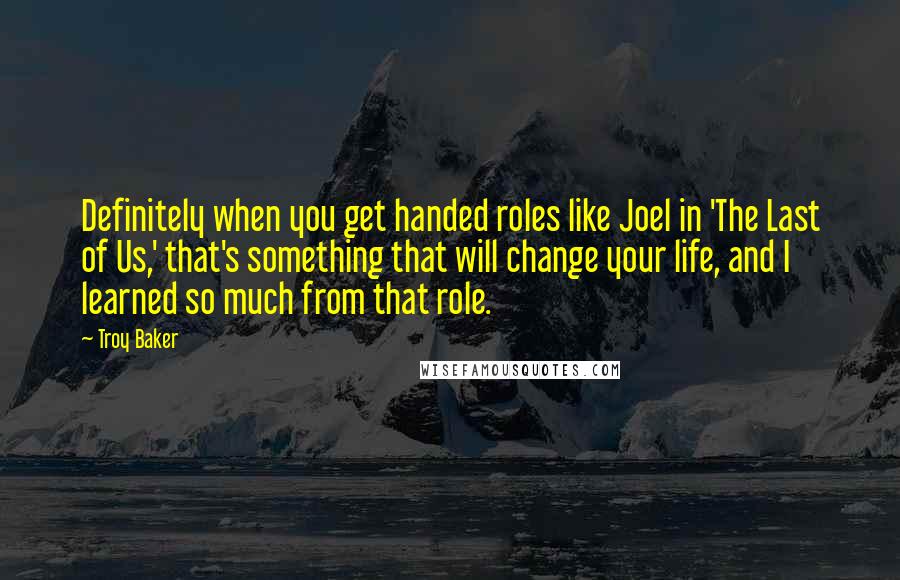 Troy Baker Quotes: Definitely when you get handed roles like Joel in 'The Last of Us,' that's something that will change your life, and I learned so much from that role.