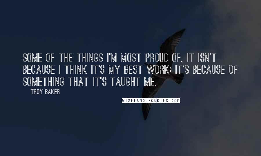 Troy Baker Quotes: Some of the things I'm most proud of, it isn't because I think it's my best work; it's because of something that it's taught me.