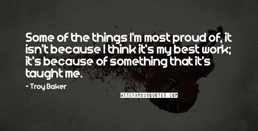 Troy Baker Quotes: Some of the things I'm most proud of, it isn't because I think it's my best work; it's because of something that it's taught me.