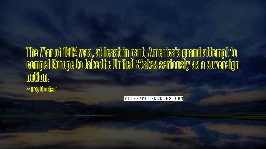 Troy Bickham Quotes: The War of 1812 was, at least in part, America's grand attempt to compel Europe to take the United States seriously as a sovereign nation.