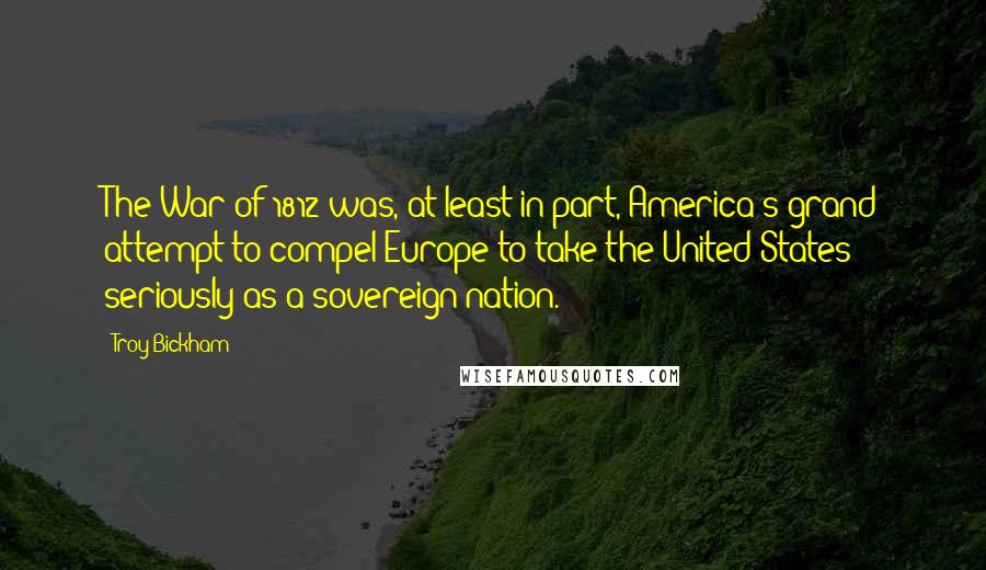 Troy Bickham Quotes: The War of 1812 was, at least in part, America's grand attempt to compel Europe to take the United States seriously as a sovereign nation.