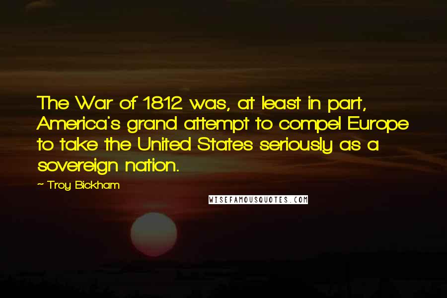 Troy Bickham Quotes: The War of 1812 was, at least in part, America's grand attempt to compel Europe to take the United States seriously as a sovereign nation.