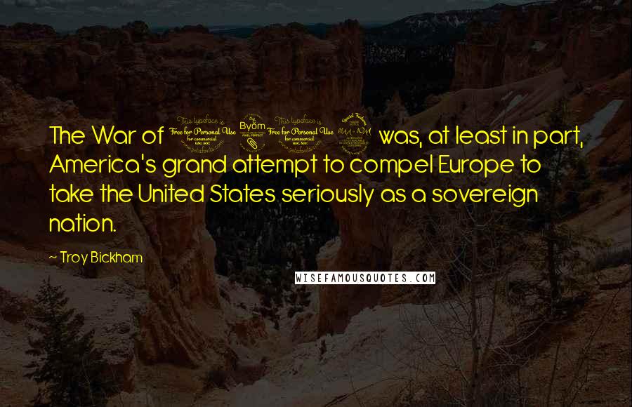 Troy Bickham Quotes: The War of 1812 was, at least in part, America's grand attempt to compel Europe to take the United States seriously as a sovereign nation.