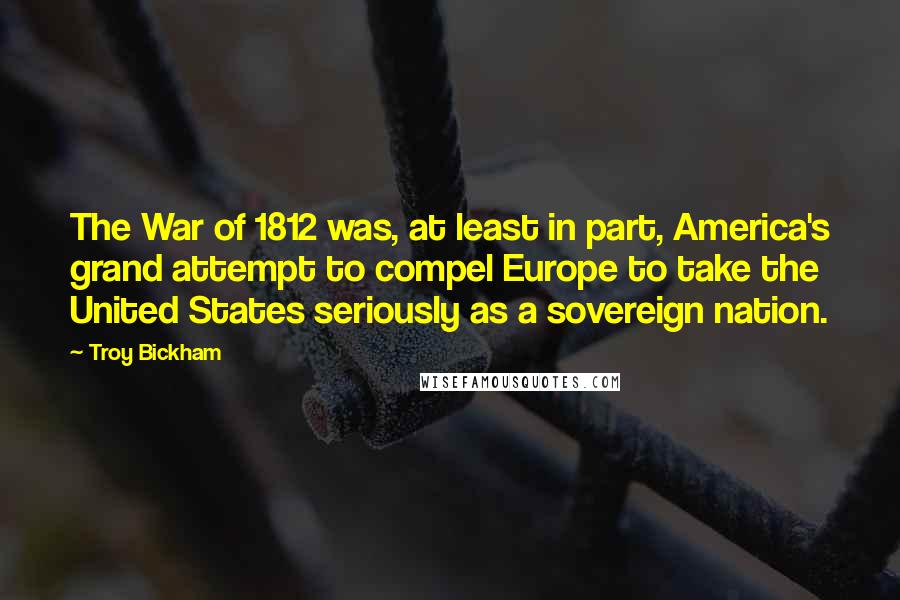 Troy Bickham Quotes: The War of 1812 was, at least in part, America's grand attempt to compel Europe to take the United States seriously as a sovereign nation.