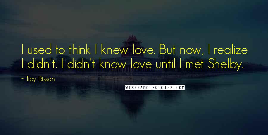 Troy Bisson Quotes: I used to think I knew love. But now, I realize I didn't. I didn't know love until I met Shelby.