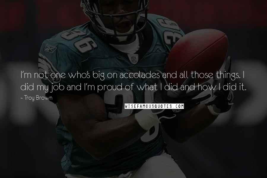 Troy Brown Quotes: I'm not one who's big on accolades and all those things. I did my job and I'm proud of what I did and how I did it.