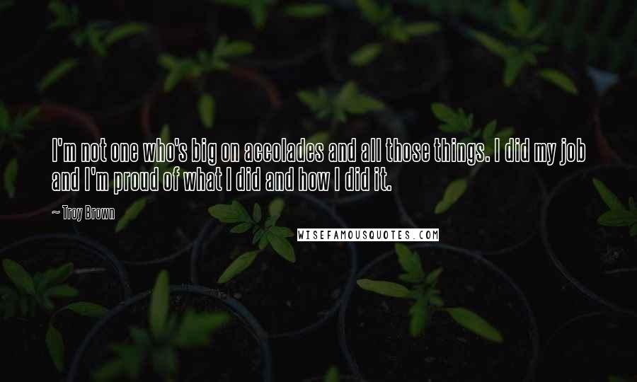 Troy Brown Quotes: I'm not one who's big on accolades and all those things. I did my job and I'm proud of what I did and how I did it.