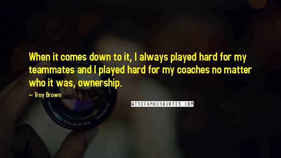 Troy Brown Quotes: When it comes down to it, I always played hard for my teammates and I played hard for my coaches no matter who it was, ownership.