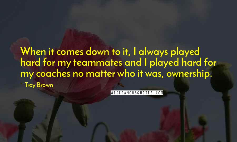 Troy Brown Quotes: When it comes down to it, I always played hard for my teammates and I played hard for my coaches no matter who it was, ownership.