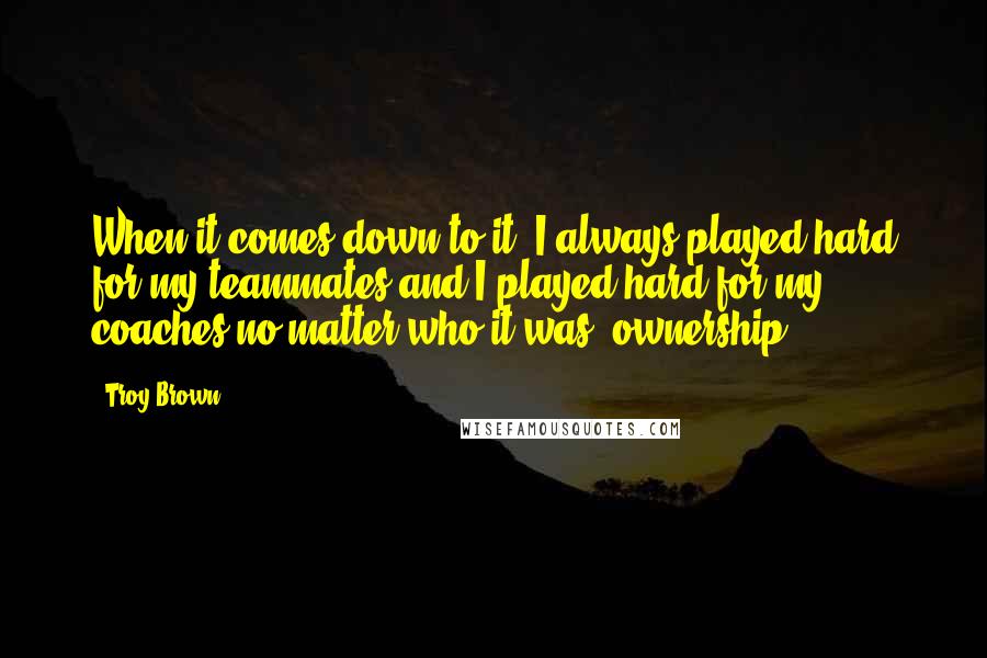 Troy Brown Quotes: When it comes down to it, I always played hard for my teammates and I played hard for my coaches no matter who it was, ownership.