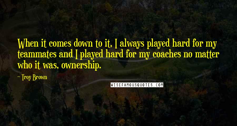 Troy Brown Quotes: When it comes down to it, I always played hard for my teammates and I played hard for my coaches no matter who it was, ownership.