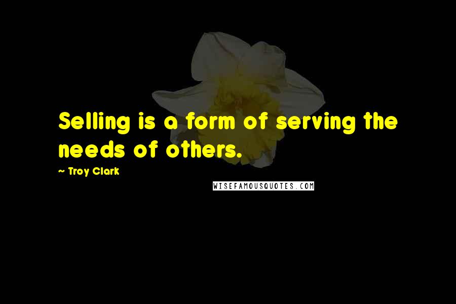 Troy Clark Quotes: Selling is a form of serving the needs of others.