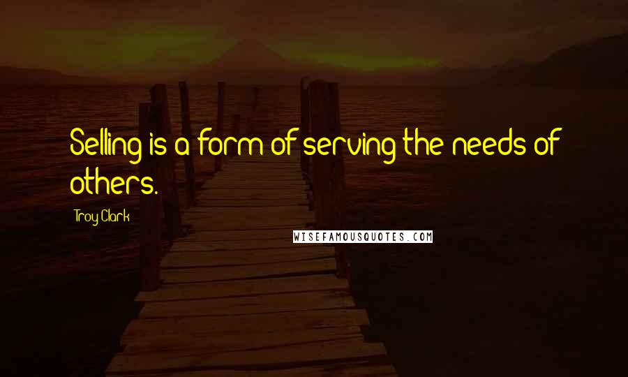 Troy Clark Quotes: Selling is a form of serving the needs of others.