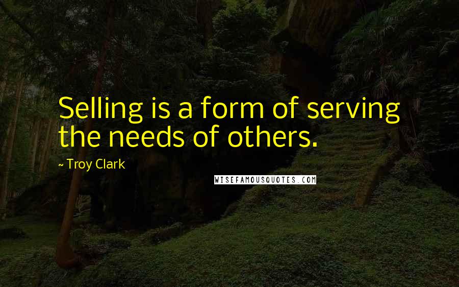 Troy Clark Quotes: Selling is a form of serving the needs of others.