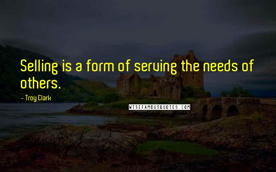 Troy Clark Quotes: Selling is a form of serving the needs of others.