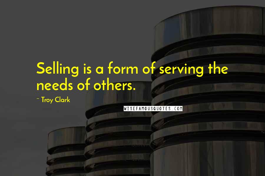Troy Clark Quotes: Selling is a form of serving the needs of others.