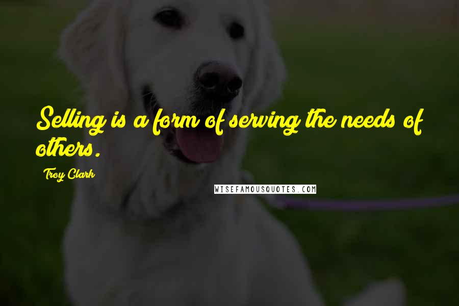 Troy Clark Quotes: Selling is a form of serving the needs of others.