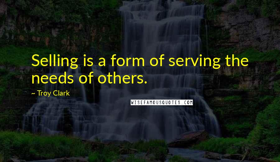 Troy Clark Quotes: Selling is a form of serving the needs of others.