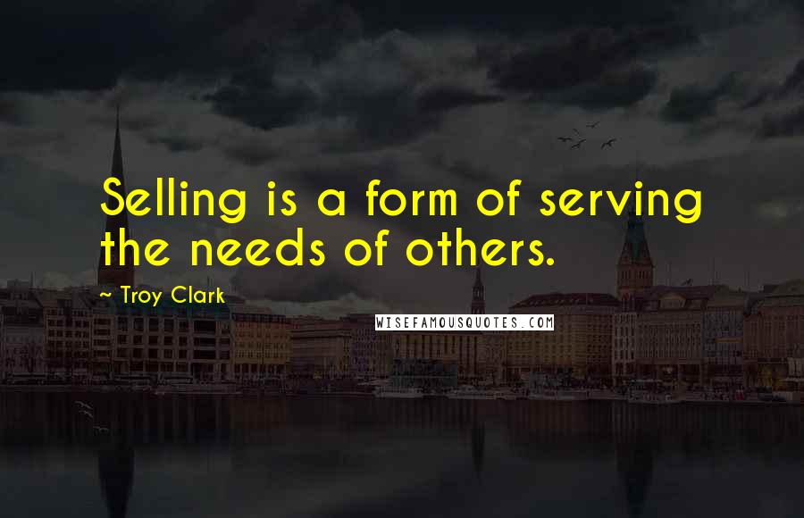 Troy Clark Quotes: Selling is a form of serving the needs of others.