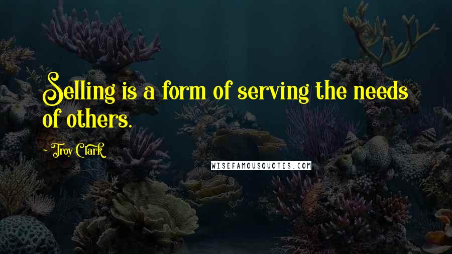 Troy Clark Quotes: Selling is a form of serving the needs of others.