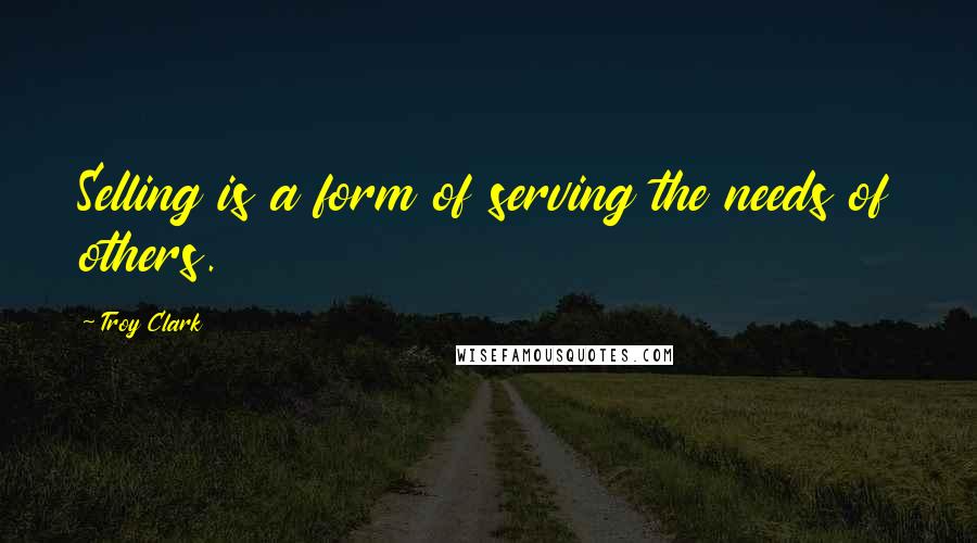 Troy Clark Quotes: Selling is a form of serving the needs of others.