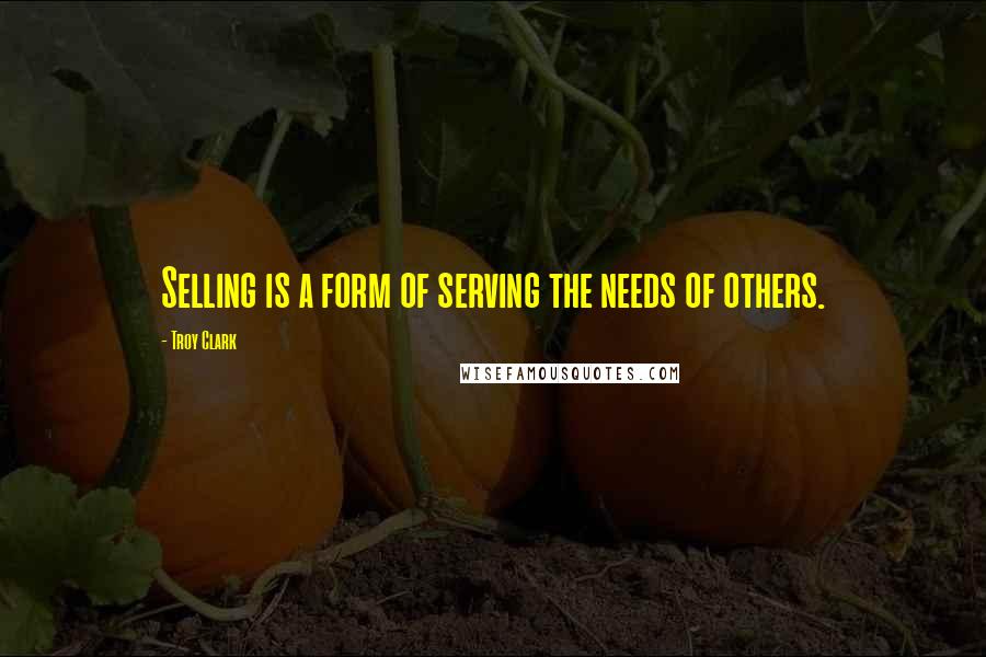 Troy Clark Quotes: Selling is a form of serving the needs of others.
