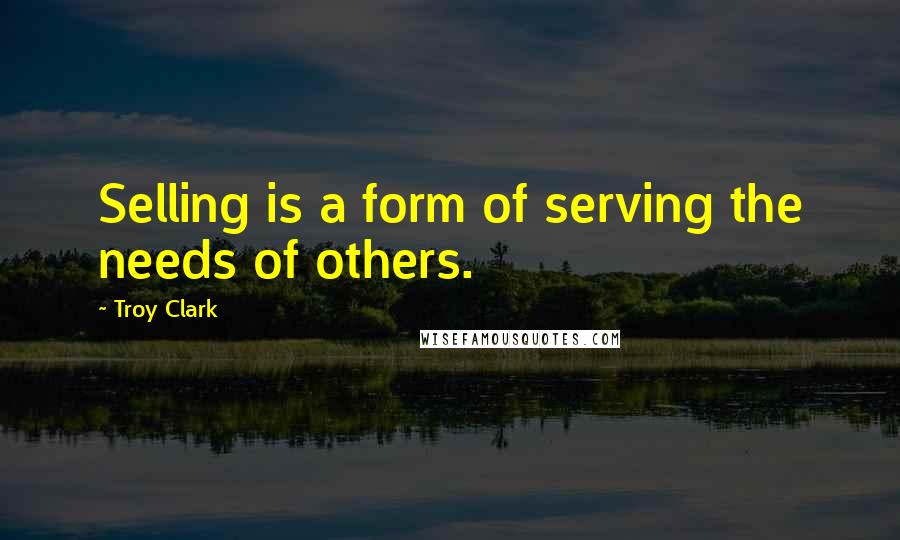 Troy Clark Quotes: Selling is a form of serving the needs of others.