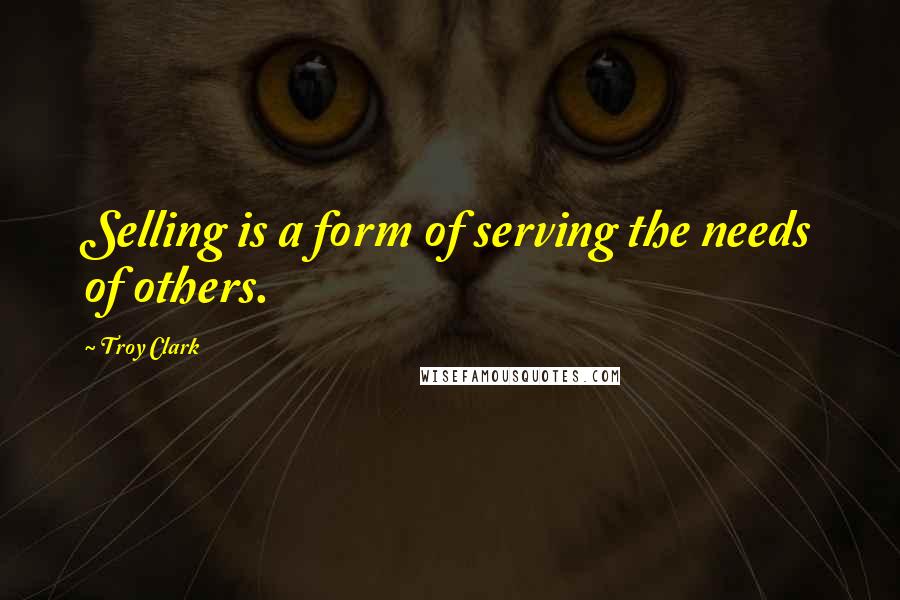 Troy Clark Quotes: Selling is a form of serving the needs of others.