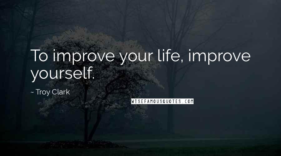 Troy Clark Quotes: To improve your life, improve yourself.