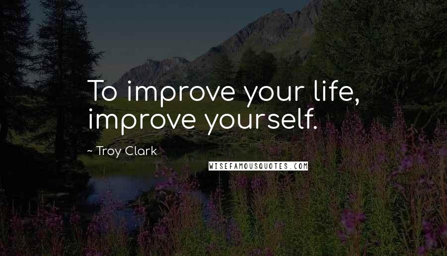 Troy Clark Quotes: To improve your life, improve yourself.