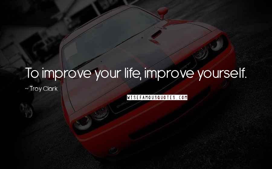 Troy Clark Quotes: To improve your life, improve yourself.