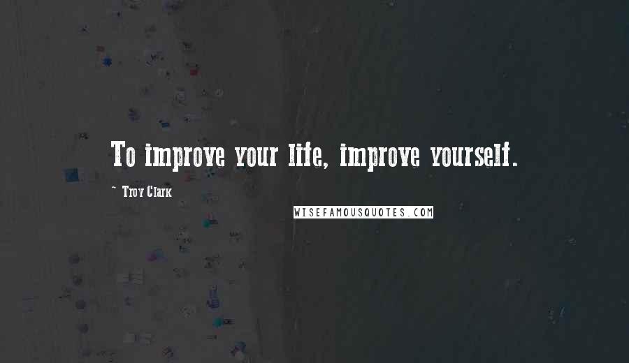 Troy Clark Quotes: To improve your life, improve yourself.
