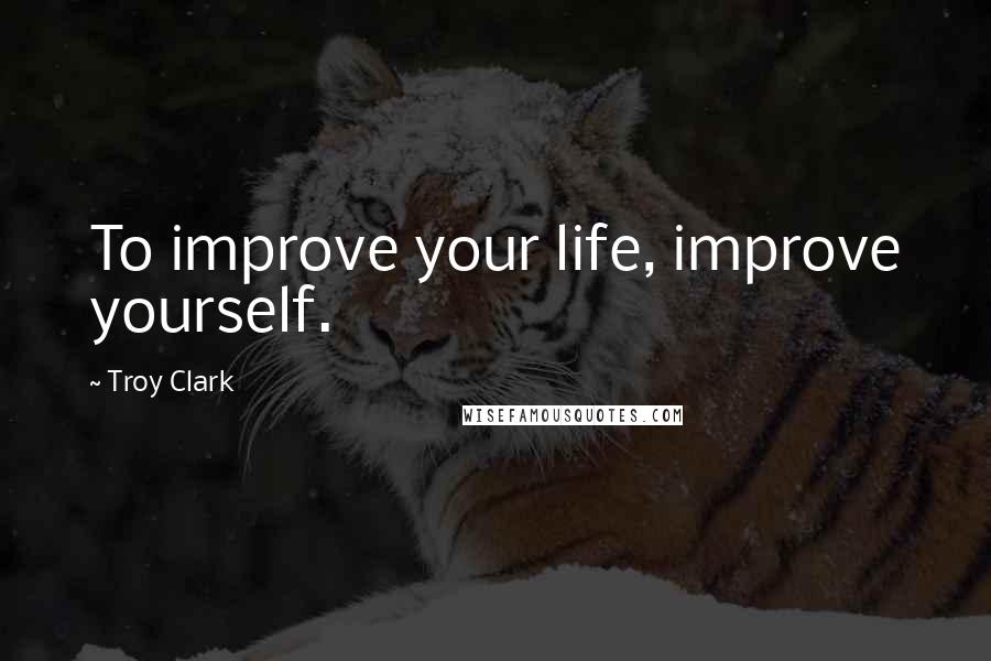 Troy Clark Quotes: To improve your life, improve yourself.