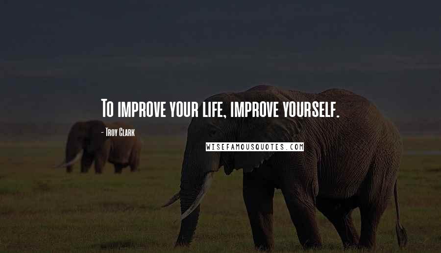 Troy Clark Quotes: To improve your life, improve yourself.