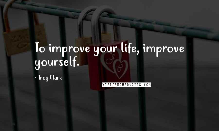 Troy Clark Quotes: To improve your life, improve yourself.