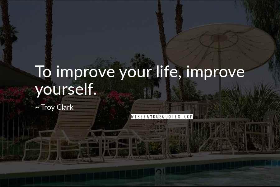 Troy Clark Quotes: To improve your life, improve yourself.