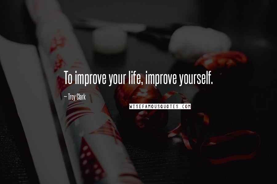 Troy Clark Quotes: To improve your life, improve yourself.