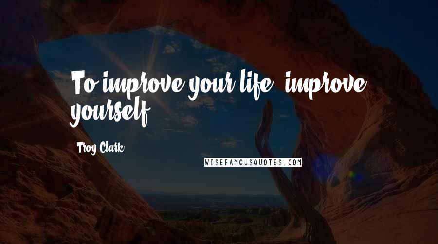 Troy Clark Quotes: To improve your life, improve yourself.