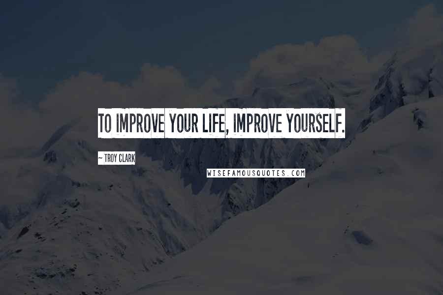 Troy Clark Quotes: To improve your life, improve yourself.