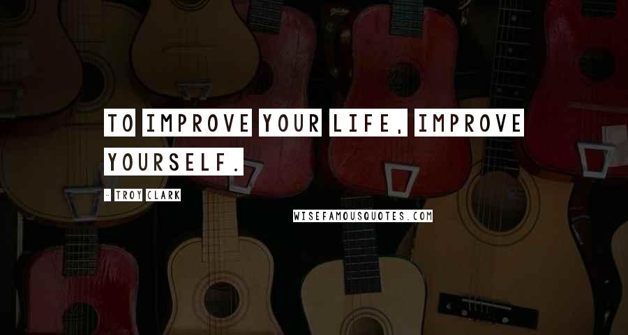 Troy Clark Quotes: To improve your life, improve yourself.