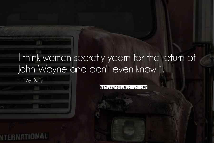 Troy Duffy Quotes: I think women secretly yearn for the return of John Wayne and don't even know it.