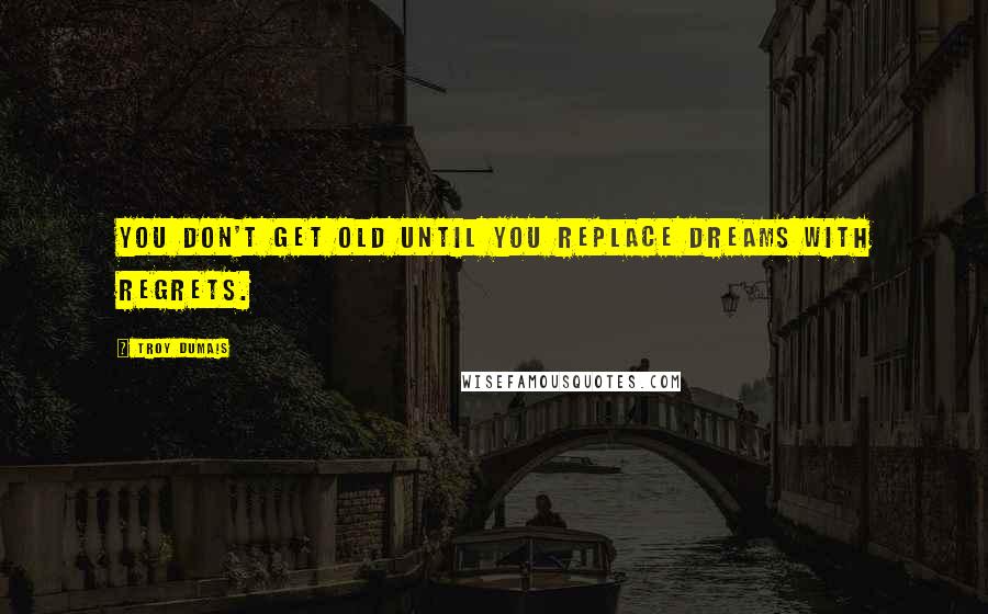 Troy Dumais Quotes: You don't get old until you replace dreams with regrets.