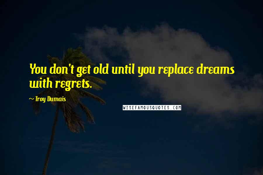 Troy Dumais Quotes: You don't get old until you replace dreams with regrets.