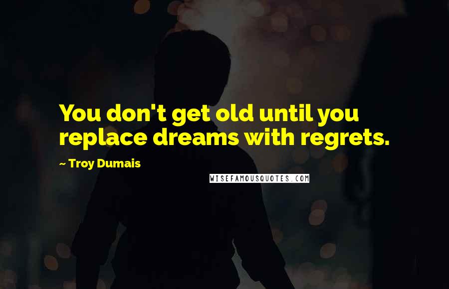 Troy Dumais Quotes: You don't get old until you replace dreams with regrets.