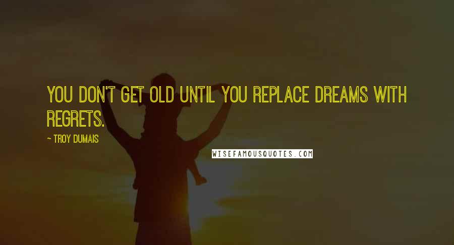 Troy Dumais Quotes: You don't get old until you replace dreams with regrets.